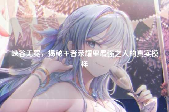 峡谷无冕，揭秘王者荣耀里最强之人的真实模样