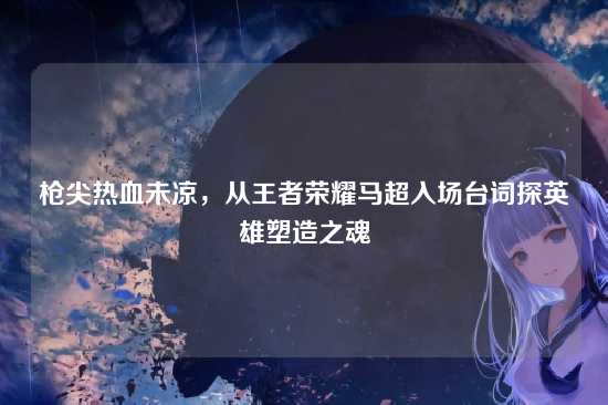 枪尖热血未凉，从王者荣耀马超入场台词探英雄塑造之魂
