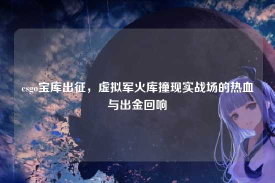 csgo宝库出征，虚拟军火库撞现实战场的热血与出金回响