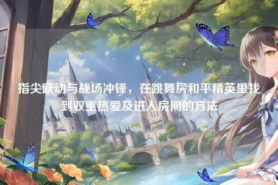 指尖跃动与战场冲锋，在跳舞房和平精英里找到双重热爱及进入房间的方法