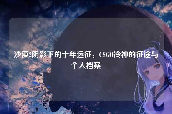 沙漠2阴影下的十年远征，CSGO冷神的征途与个人档案