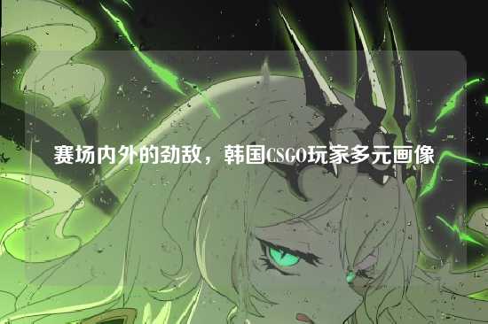 赛场内外的劲敌,韩国CSGO玩家多元画像