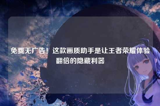免费无广告!这款画质助手是让王者荣耀体验翻倍的隐藏利器