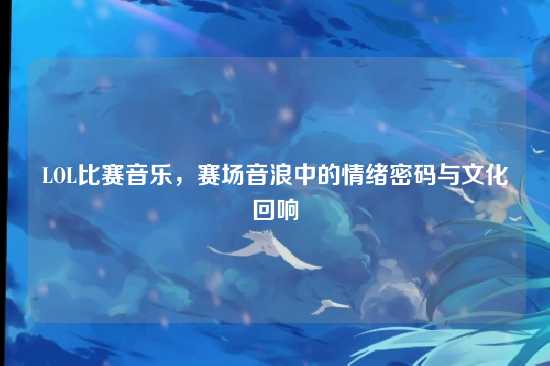LOL比赛音乐，赛场音浪中的情绪密码与文化回响