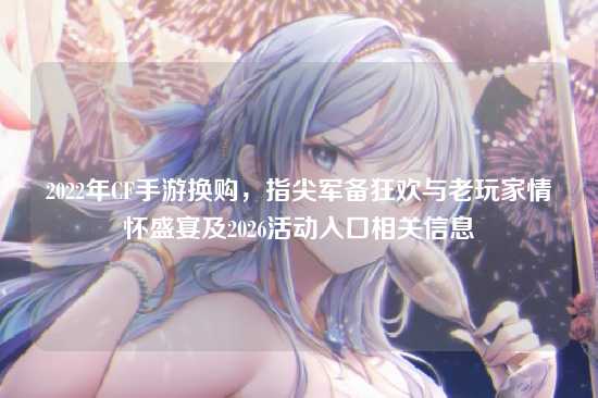 2022年CF手游换购，指尖军备狂欢与老玩家情怀盛宴及2026活动入口相关信息