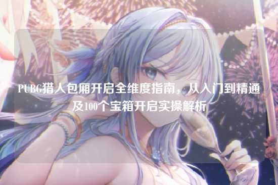PUBG猎人包厢开启全维度指南，从入门到精通及100个宝箱开启实操解析