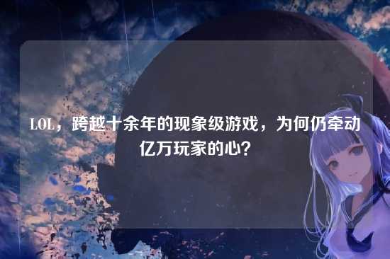 LOL，跨越十余年的现象级游戏，为何仍牵动亿万玩家的心？