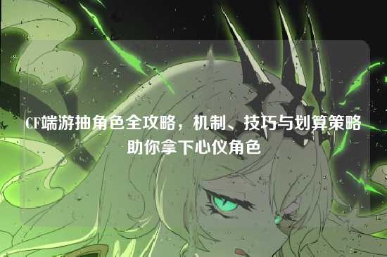 CF端游抽角色全攻略，机制、技巧与划算策略助你拿下心仪角色