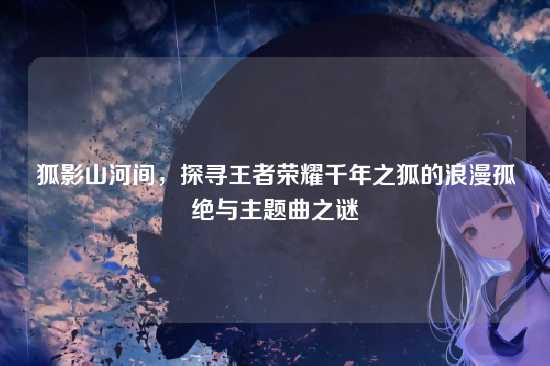 狐影山河间，探寻王者荣耀千年之狐的浪漫孤绝与主题曲之谜