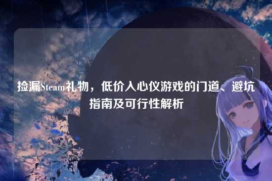 捡漏Steam礼物,低价入心仪游戏的门道、避坑指南及可行性解析