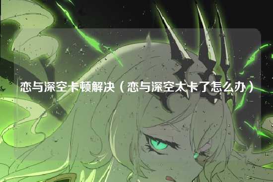 恋与深空卡顿解决（恋与深空太卡了怎么办）
