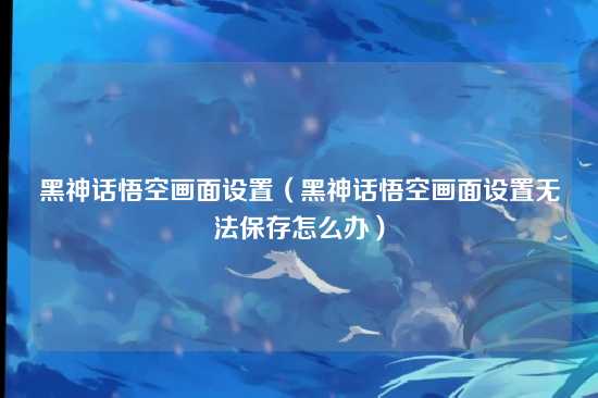 黑神话悟空画面设置(黑神话悟空画面设置无法保存怎么办)