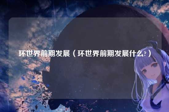 环世界前期发展（环世界前期发展什么?）